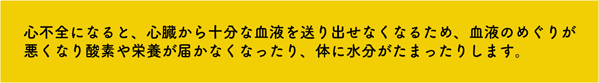 心不全になると、心臓から十分な血液を送り出せなくなるため、血液のめぐりが悪くなり酸素や栄養素が届かなくなったり、体に水分がたまったりします。